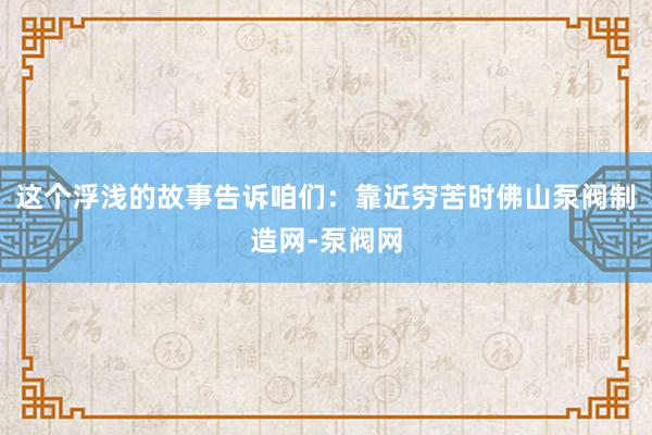这个浮浅的故事告诉咱们：靠近穷苦时佛山泵阀制造网-泵阀网