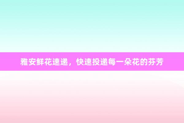 雅安鲜花速递，快速投递每一朵花的芬芳